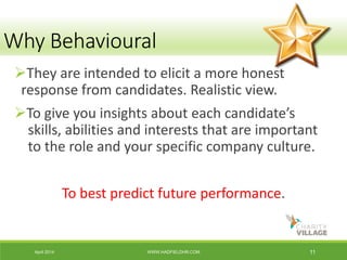 April 2014 WWW.HADFIELDHR.COM 11
They are intended to elicit a more honest
response from candidates. Realistic view.
To give you insights about each candidate’s
skills, abilities and interests that are important
to the role and your specific company culture.
To best predict future performance.
Why Behavioural
 