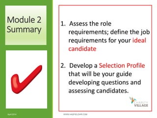 Module 2
Summary
April 2014 WWW.HADFIELDHR.COM 20
1. Assess the role
requirements; define the job
requirements for your ideal
candidate
2. Develop a Selection Profile
that will be your guide
developing questions and
assessing candidates.
 