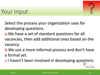 April 2014 WWW.HADFIELDHR.COM 22
Select the process your organization uses for
developing questions.
a.We have a set of standard questions for all
vacancies, then add additional ones based on the
vacancy.
b.We use a more informal process and don’t have
a formal set.
c.I haven’t been involved in developing questions
Your Input
 