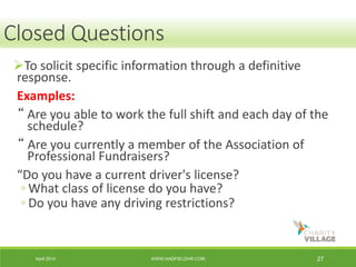 April 2014 WWW.HADFIELDHR.COM 27
To solicit specific information through a definitive
response.
Examples:
“ Are you able to work the full shift and each day of the
schedule?
“ Are you currently a member of the Association of
Professional Fundraisers?
“Do you have a current driver's license?
◦ What class of license do you have?
◦ Do you have any driving restrictions?
Closed Questions
 
