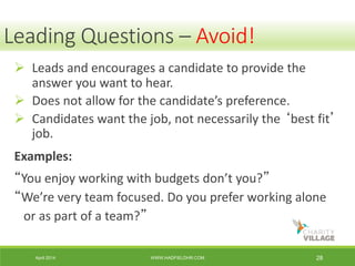 April 2014 WWW.HADFIELDHR.COM 28
 Leads and encourages a candidate to provide the
answer you want to hear.
 Does not allow for the candidate’s preference.
 Candidates want the job, not necessarily the ‘best fit’
job.
Examples:
“You enjoy working with budgets don’t you?”
“We’re very team focused. Do you prefer working alone
or as part of a team?”
Leading Questions – Avoid!
 
