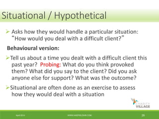 April 2014 WWW.HADFIELDHR.COM 29
 Asks how they would handle a particular situation:
“How would you deal with a difficult client?”
Behavioural version:
Tell us about a time you dealt with a difficult client this
past year? Probing: What do you think provoked
them? What did you say to the client? Did you ask
anyone else for support? What was the outcome?
Situational are often done as an exercise to assess
how they would deal with a situation
Situational / Hypothetical
 