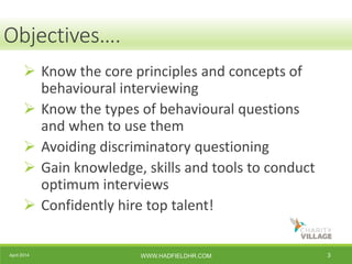 April 2014 WWW.HADFIELDHR.COM 3
Objectives….
 Know the core principles and concepts of
behavioural interviewing
 Know the types of behavioural questions
and when to use them
 Avoiding discriminatory questioning
 Gain knowledge, skills and tools to conduct
optimum interviews
 Confidently hire top talent!
 