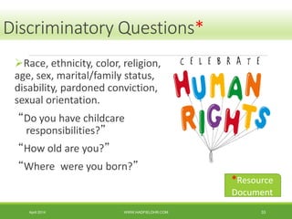 Discriminatory Questions*
Race, ethnicity, color, religion,
age, sex, marital/family status,
disability, pardoned conviction,
sexual orientation.
“Do you have childcare
responsibilities?”
“How old are you?”
“Where were you born?”
April 2014 WWW.HADFIELDHR.COM 33
*Resource
Document
 