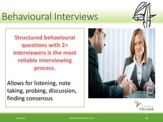 April 2014 WWW.HADFIELDHR.COM 40
Behavioural Interviews
Structured behavioural
questions with 2+
interviewers is the most
reliable interviewing
process.
Allows for listening, note
taking, probing, discussion,
finding consensus
 