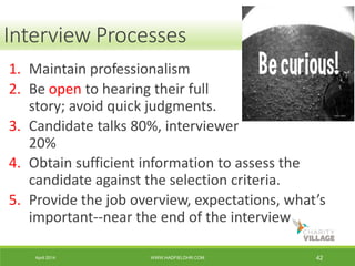 April 2014 WWW.HADFIELDHR.COM 42
1. Maintain professionalism
2. Be open to hearing their full
story; avoid quick judgments.
3. Candidate talks 80%, interviewer
20%
4. Obtain sufficient information to assess the
candidate against the selection criteria.
5. Provide the job overview, expectations, what’s
important--near the end of the interview
Interview Processes
 