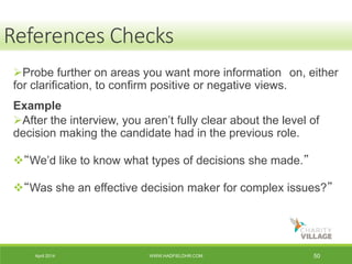 April 2014 WWW.HADFIELDHR.COM 50
Probe further on areas you want more information on, either
for clarification, to confirm positive or negative views.
Example
After the interview, you aren’t fully clear about the level of
decision making the candidate had in the previous role.
“We’d like to know what types of decisions she made.”
“Was she an effective decision maker for complex issues?”
References Checks
 