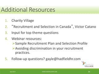 April 2014 WWW.HADFIELDHR.COM 54
Resources
1. Charity Village
2. “Recruitment and Selection in Canada”, Victor Catano
3. Input for top theme questions
4. Webinar resources:
Sample Recruitment Plan and Selection Profile
Avoiding discrimination in your recruitment
practices.
5. Follow-up questions? gayle@hadfieldhr.com
Additional Resources
 