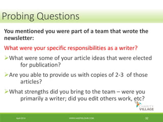 April 2014 WWW.HADFIELDHR.COM 32
You mentioned you were part of a team that wrote the
newsletter:
What were your specific responsibilities as a writer?
What were some of your article ideas that were elected
for publication?
Are you able to provide us with copies of 2-3 of those
articles?
What strengths did you bring to the team – were you
primarily a writer; did you edit others work, etc?
Probing Questions
 