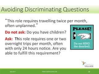April 2014 WWW.HADFIELDHR.COM 34
“This role requires travelling twice per month,
often unplanned.”
Do not ask: Do you have children?
Ask: This role requires one or two
overnight trips per month, often
with only 24 hours notice. Are you
able to fulfill this requirement?
Avoiding Discriminating Questions
 