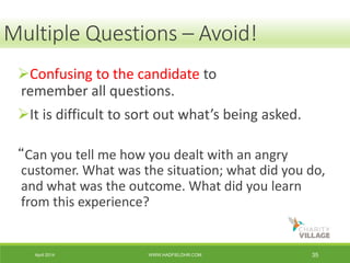 April 2014 WWW.HADFIELDHR.COM 35
Confusing to the candidate to
remember all questions.
It is difficult to sort out what’s being asked.
“Can you tell me how you dealt with an angry
customer. What was the situation; what did you do,
and what was the outcome. What did you learn
from this experience?
Multiple Questions – Avoid!
 
