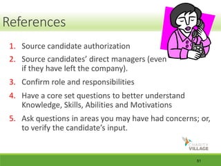 51
References
1. Source candidate authorization
2. Source candidates’ direct managers (even
if they have left the company).
3. Confirm role and responsibilities
4. Have a core set questions to better understand
Knowledge, Skills, Abilities and Motivations
5. Ask questions in areas you may have had concerns; or,
to verify the candidate’s input.
References
 