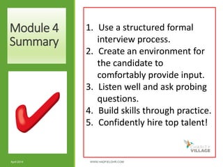 Module 4
Summary
April 2014 WWW.HADFIELDHR.COM 52
1. Use a structured formal
interview process.
2. Create an environment for
the candidate to
comfortably provide input.
3. Listen well and ask probing
questions.
4. Build skills through practice.
5. Confidently hire top talent!
 
