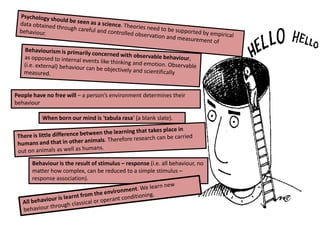 Psychology should be seen as a science. Theories need to be supported by empirical data obtained through careful and controlled observation and measurement of behaviour. Behaviourism is primarily concerned with observable behaviour, as opposed to internal events like thinking and emotion. Observable (i.e. external) behaviour can be objectively and scientifically measured. People have no free will – a person’s environment determines their behaviourWhen born our mind is 'tabula rasa' (a blank slate).There is little difference between the learning that takes place in humans and that in other animals. Therefore research can be carried out on animals as well as humans.Behaviour is the result of stimulus – response (i.e. all behaviour, no matter how complex, can be reduced to a simple stimulus – response association). All behaviour is learnt from the environment. We learn new behaviour through classical or operant conditioning.