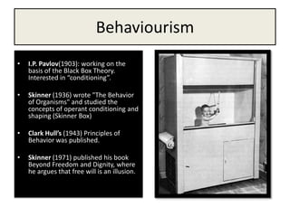 BehaviourismI.P. Pavlov(1903): working on the basis of the Black Box Theory. Interested in “conditioning”.Skinner (1936) wrote "The Behavior of Organisms" and studied the concepts of operant conditioning and shaping (Skinner Box)Clark Hull’s (1943) Principles of Behavior was published.Skinner (1971) published his book Beyond Freedom and Dignity, where he argues that free will is an illusion. 