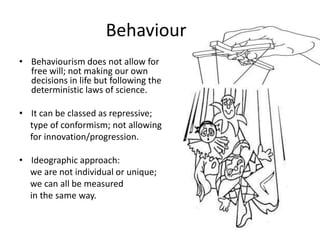 BehaviourismBehaviourism does not allow for free will; not making our own decisions in life but following the deterministic laws of science.It can be classed as repressive;     type of conformism; not allowing     for innovation/progression. Ideographic approach:      we are not individual or unique;      we can all be measured     in the same way. 