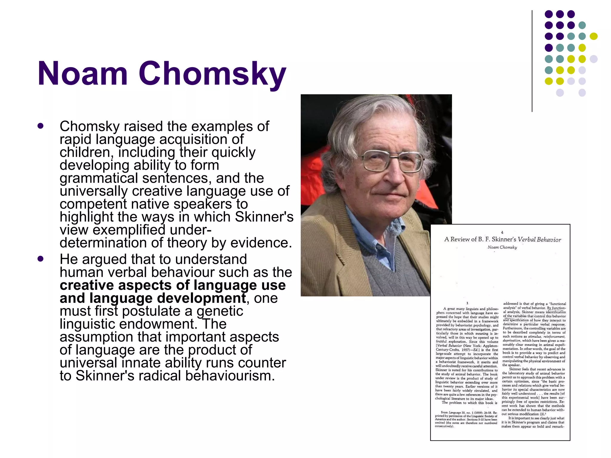 Noam Chomsky Chomsky raised the examples of rapid language acquisition of children, including their quickly developing ability to form grammatical sentences, and the universally creative language use of competent native speakers to highlight the ways in which Skinner's view exemplified under-determination of theory by evidence.  He argued that to understand human verbal behaviour such as the  creative aspects of language use and language development , one must first postulate a genetic linguistic endowment. The assumption that important aspects of language are the product of universal innate ability runs counter to Skinner's radical behaviourism. 