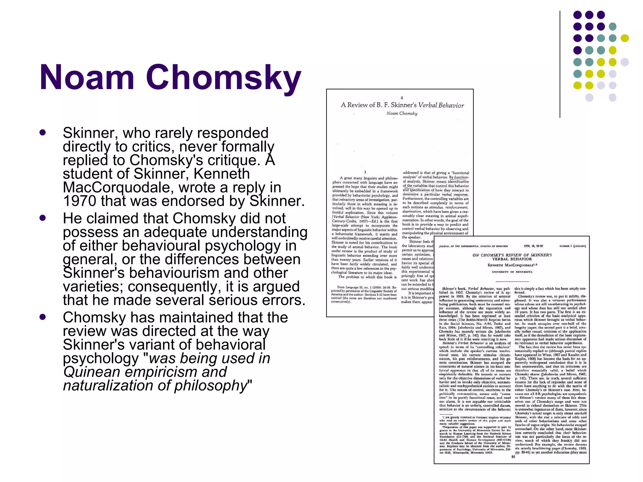 Noam Chomsky Skinner, who rarely responded directly to critics, never formally replied to Chomsky's critique. A student of Skinner, Kenneth MacCorquodale, wrote a reply in 1970 that was endorsed by Skinner. He claimed that Chomsky did not possess an adequate understanding of either behavioural psychology in general, or the differences between Skinner's behaviourism and other varieties; consequently, it is argued that he made several serious errors.  Chomsky has maintained that the review was directed at the way Skinner's variant of behavioral psychology " was being used in Quinean empiricism and naturalization of philosophy " 