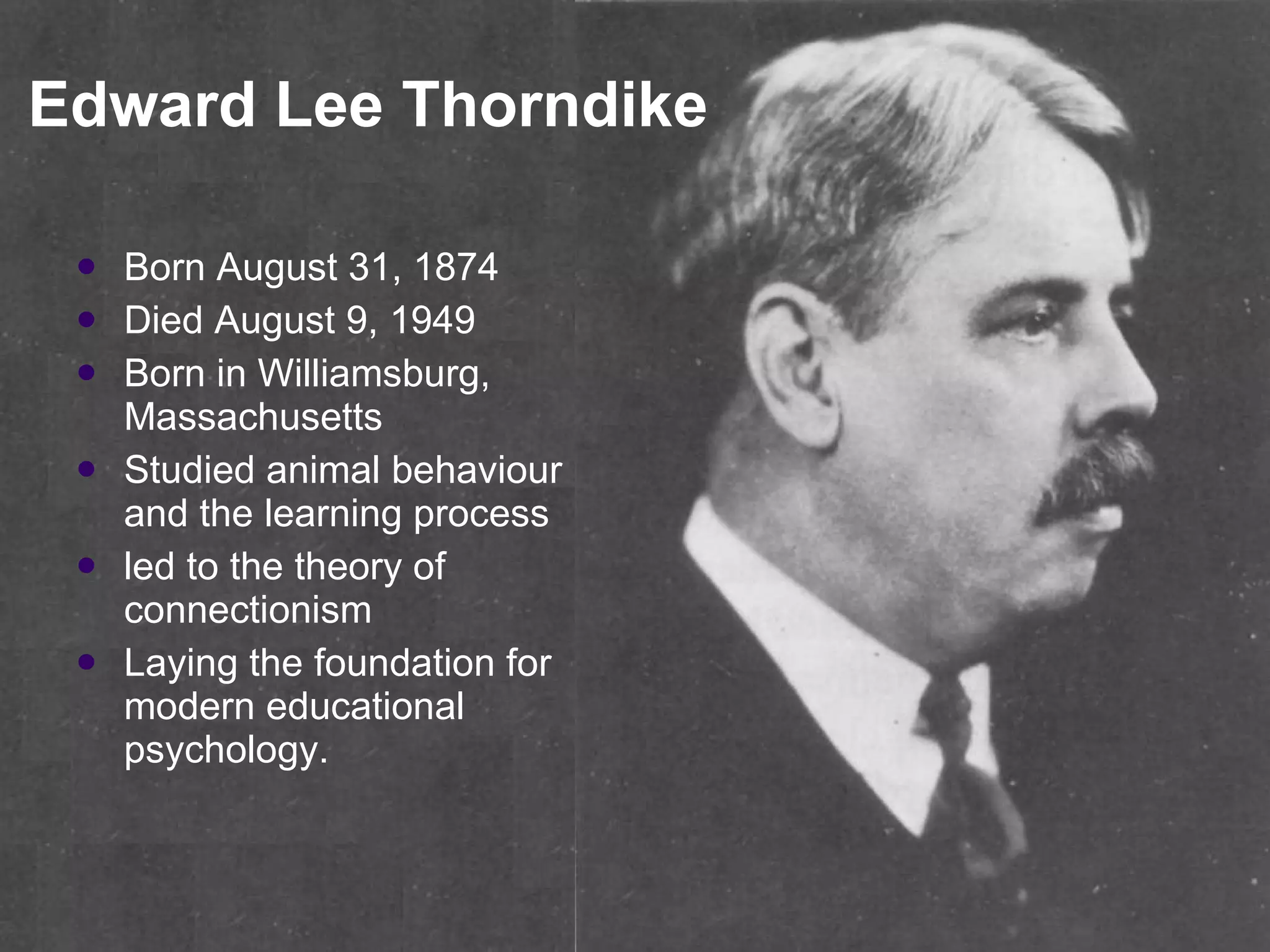 Edward Lee Thorndike Born August 31, 1874  Died August 9, 1949  Born in Williamsburg, Massachusetts Studied animal behaviour and the learning process  led to the theory of connectionism  Laying the foundation for modern educational psychology.  