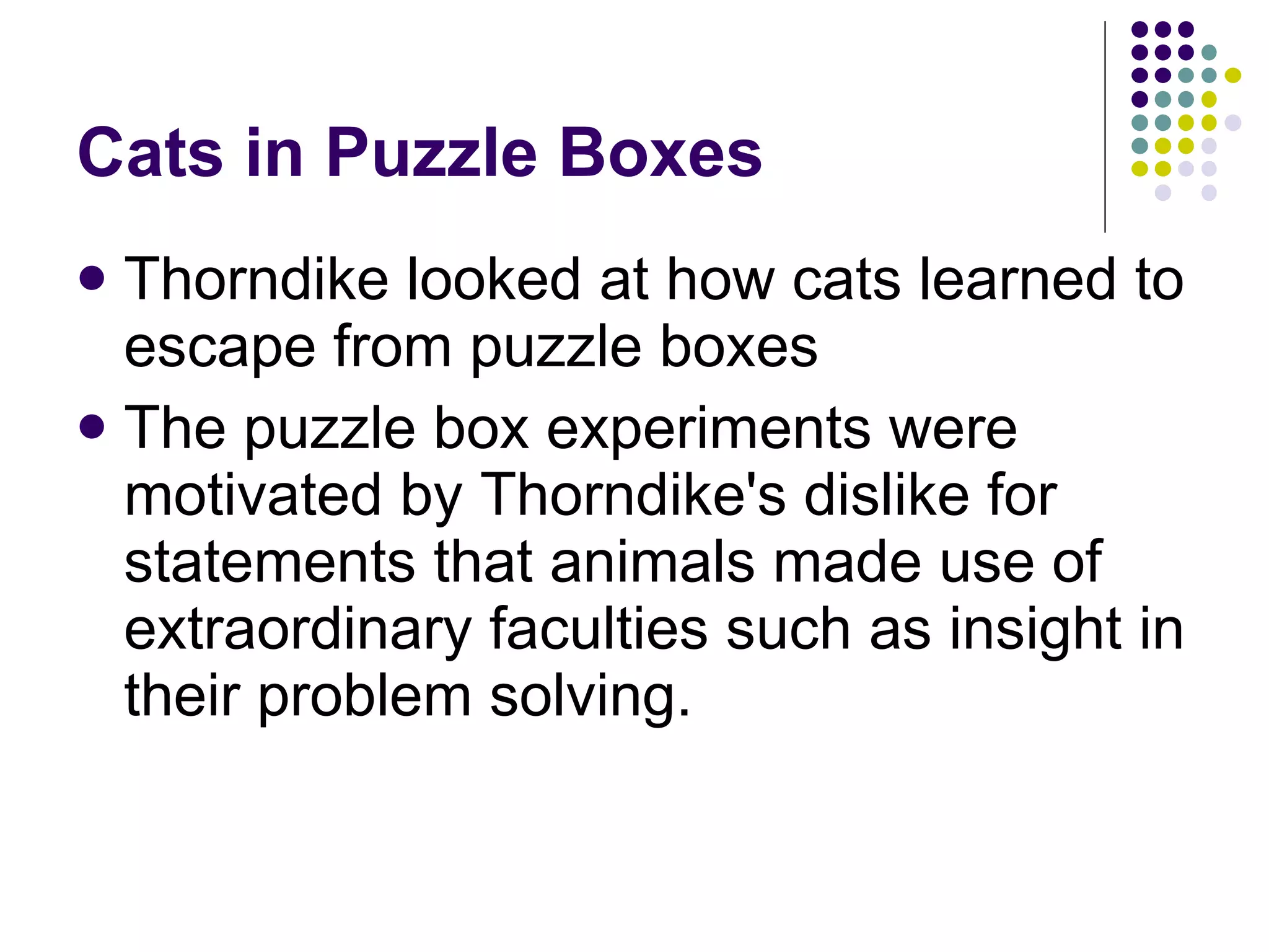 Cats in Puzzle Boxes Thorndike looked at how cats learned to escape from puzzle boxes  The puzzle box experiments were motivated by Thorndike's dislike for statements that animals made use of extraordinary faculties such as insight in their problem solving. 