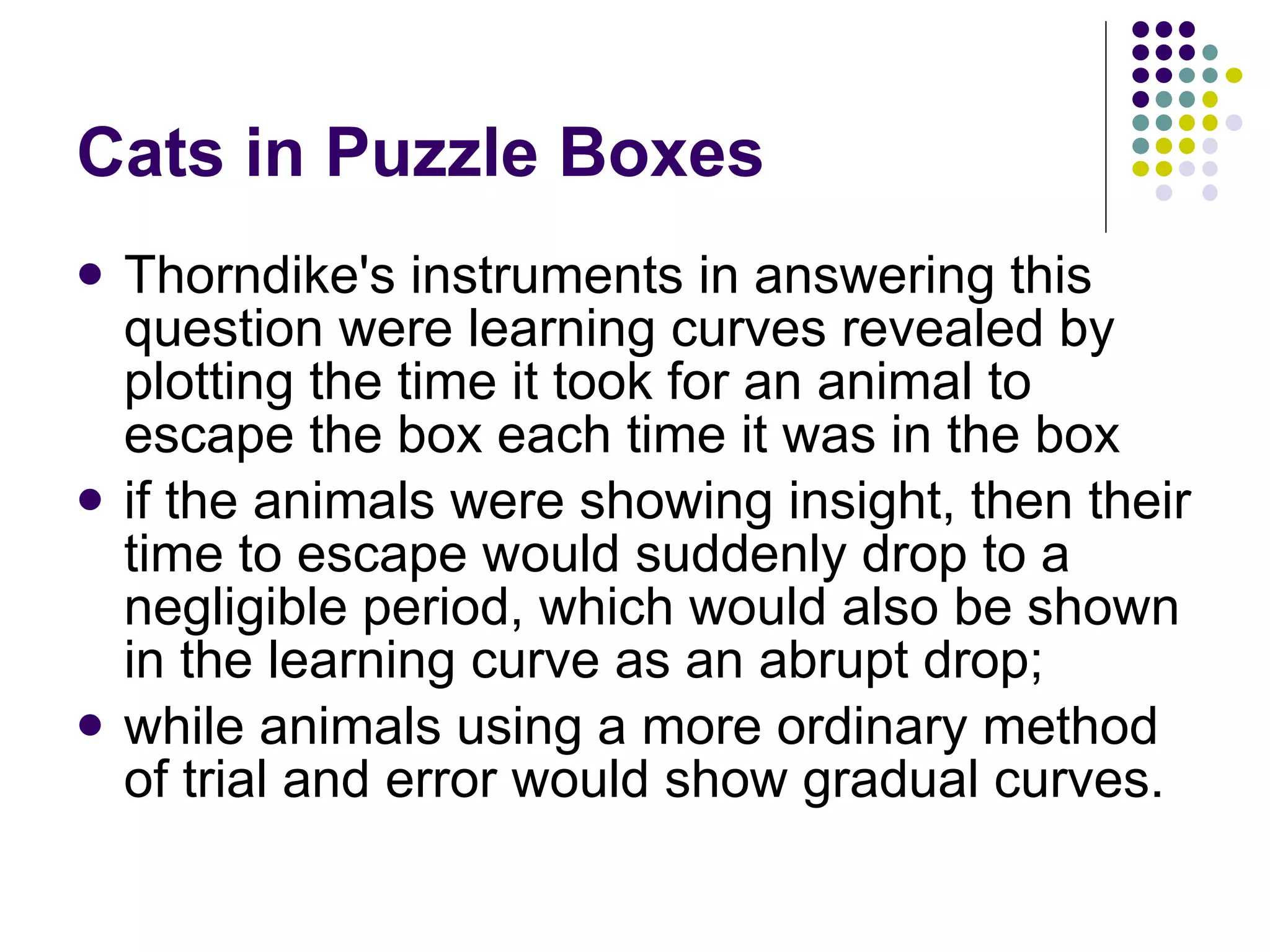 Cats in Puzzle Boxes Thorndike's instruments in answering this question were learning curves revealed by plotting the time it took for an animal to escape the box each time it was in the box if the animals were showing insight, then their time to escape would suddenly drop to a negligible period, which would also be shown in the learning curve as an abrupt drop;  while animals using a more ordinary method of trial and error would show gradual curves.  