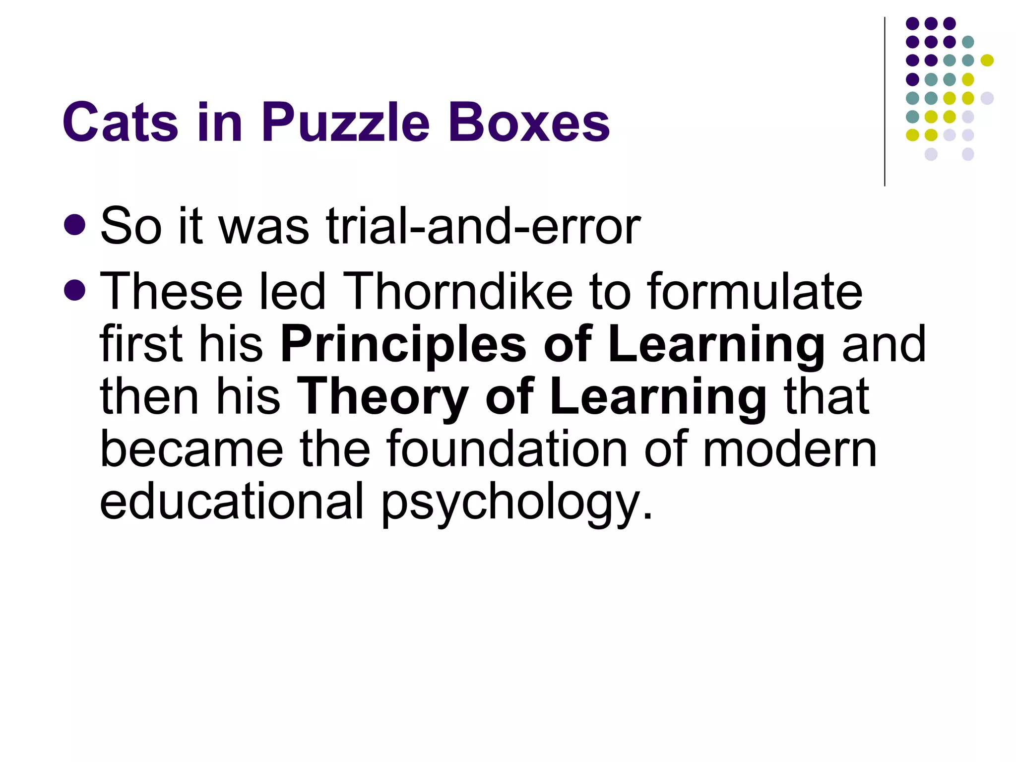 Cats in Puzzle Boxes So it was trial-and-error These led Thorndike to formulate first his  Principles of Learning  and then his  Theory of Learning  that became the foundation of modern educational psychology. 