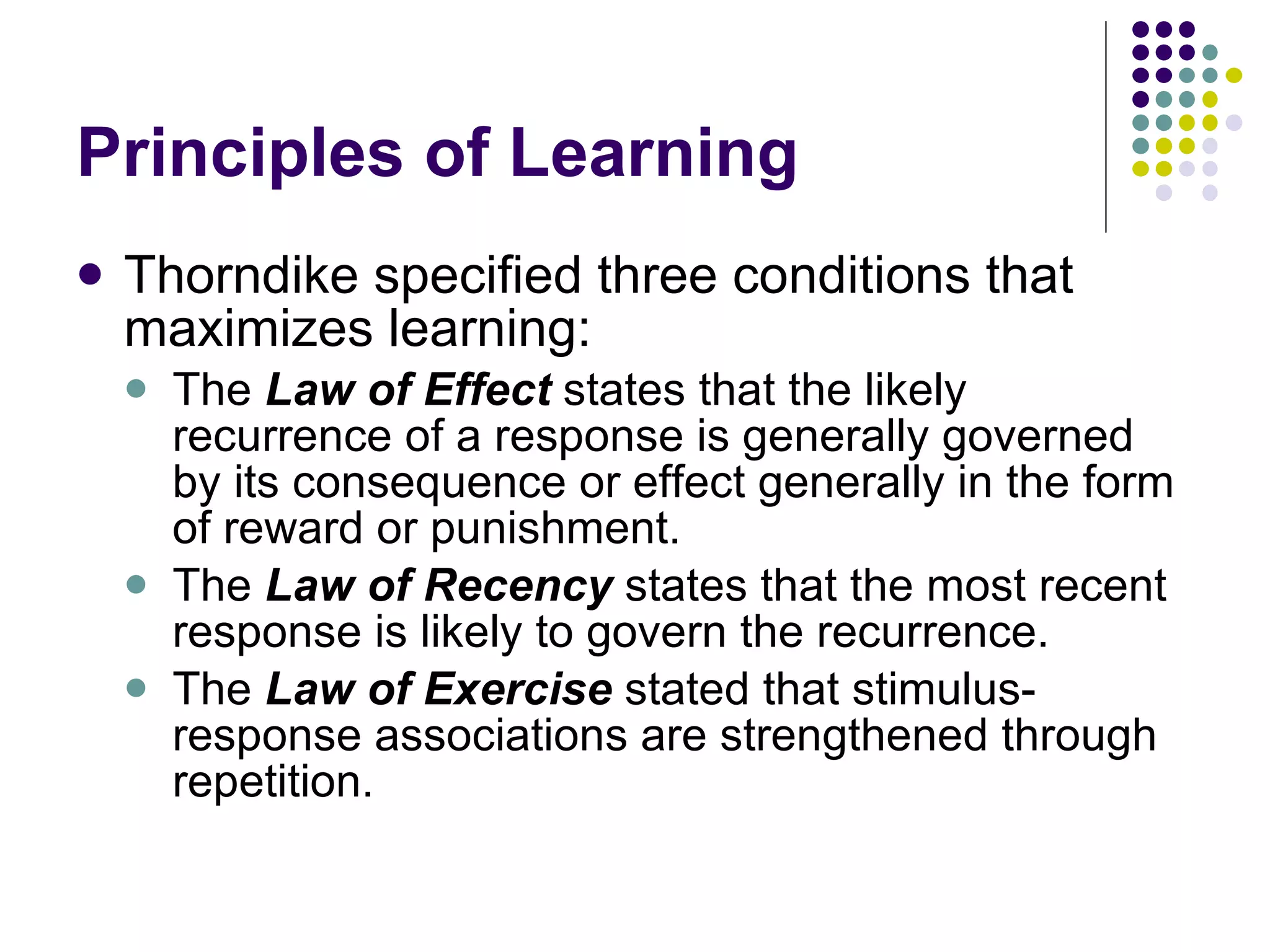 Principles of Learning Thorndike specified three conditions that maximizes learning: The  Law of Effect  states that the likely recurrence of a response is generally governed by its consequence or effect generally in the form of reward or punishment. The  Law of Recency  states that the most recent response is likely to govern the recurrence. The  Law of Exercise  stated that stimulus-response associations are strengthened through repetition. 