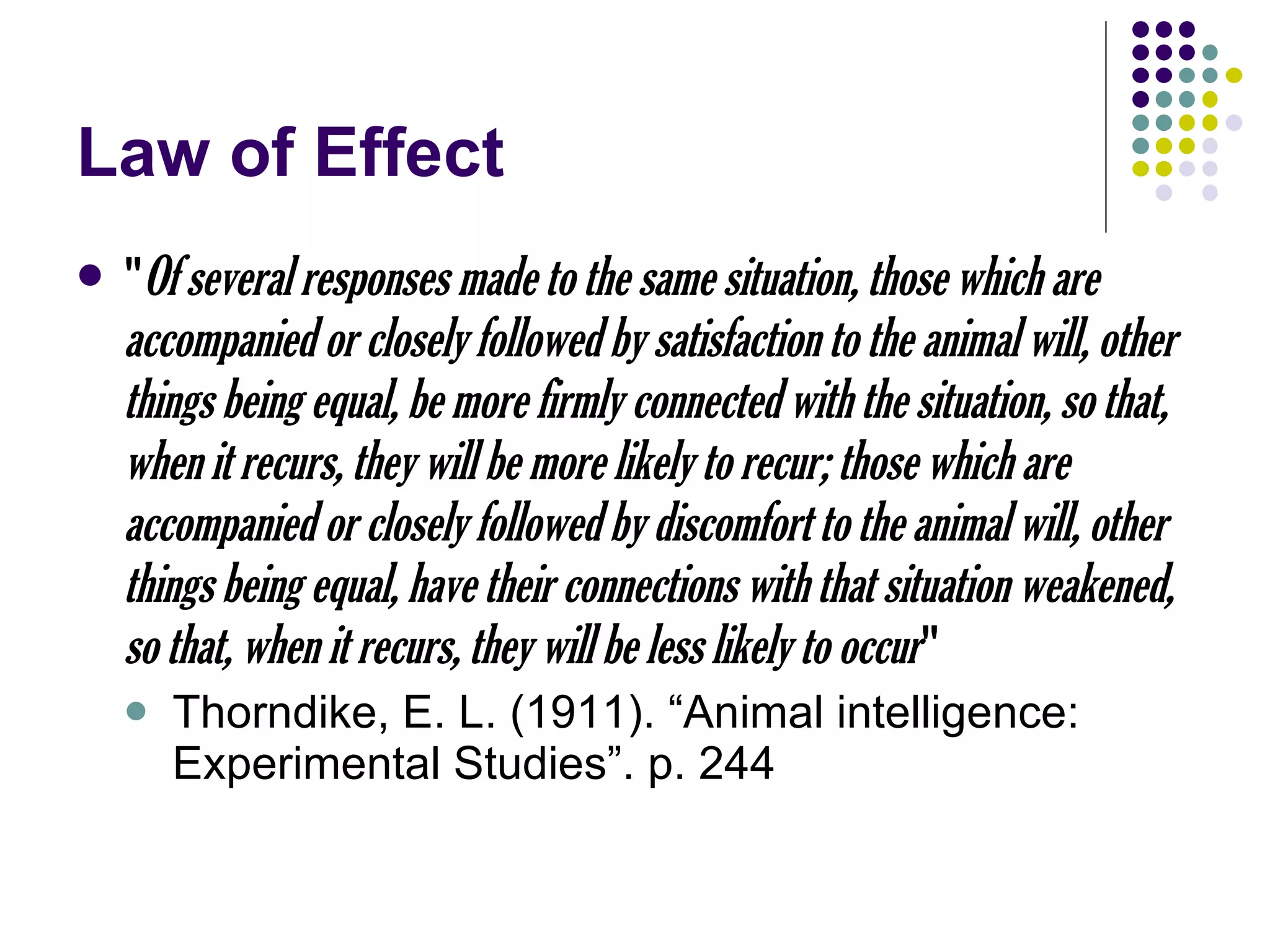 Law of Effect " Of several responses made to the same situation, those which are accompanied or closely followed by satisfaction to the animal will, other things being equal, be more firmly connected with the situation, so that, when it recurs, they will be more likely to recur; those which are accompanied or closely followed by discomfort to the animal will, other things being equal, have their connections with that situation weakened, so that, when it recurs, they will be less likely to occur " Thorndike, E. L. (1911). “Animal intelligence: Experimental Studies”. p. 244 