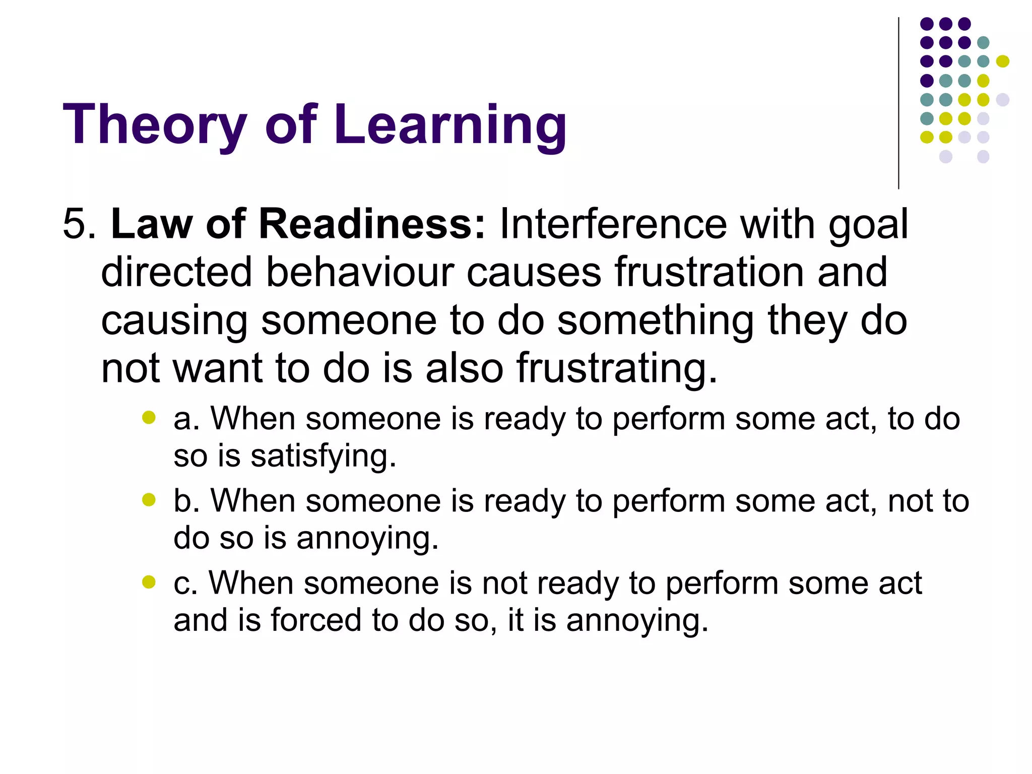 Theory of Learning 5.  Law of Readiness:  Interference with goal directed behaviour causes frustration and causing someone to do something they do not want to do is also frustrating.  a. When someone is ready to perform some act, to do so is satisfying. b. When someone is ready to perform some act, not to do so is annoying. c. When someone is not ready to perform some act and is forced to do so, it is annoying. 