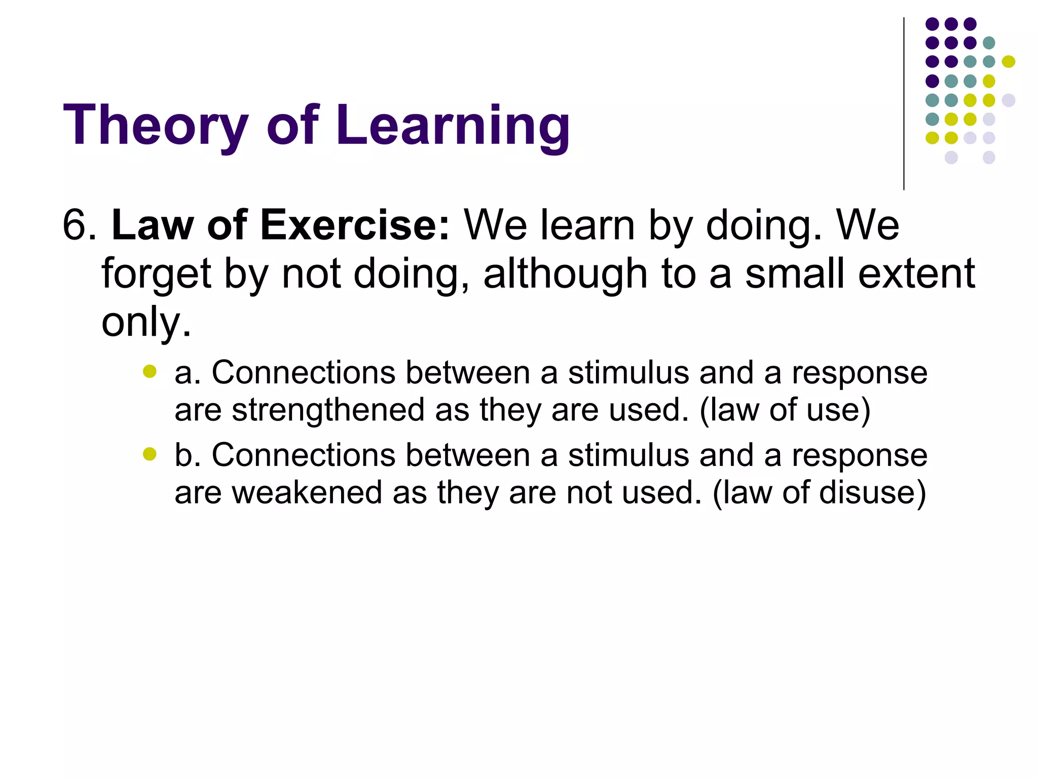 Theory of Learning 6.  Law of Exercise:  We learn by doing. We forget by not doing, although to a small extent only.  a. Connections between a stimulus and a response are strengthened as they are used. (law of use) b. Connections between a stimulus and a response are weakened as they are not used. (law of disuse) 