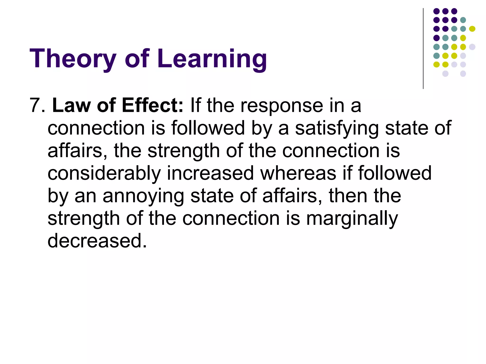 Theory of Learning 7.  Law of Effect:  If the response in a connection is followed by a satisfying state of affairs, the strength of the connection is considerably increased whereas if followed by an annoying state of affairs, then the strength of the connection is marginally decreased.  