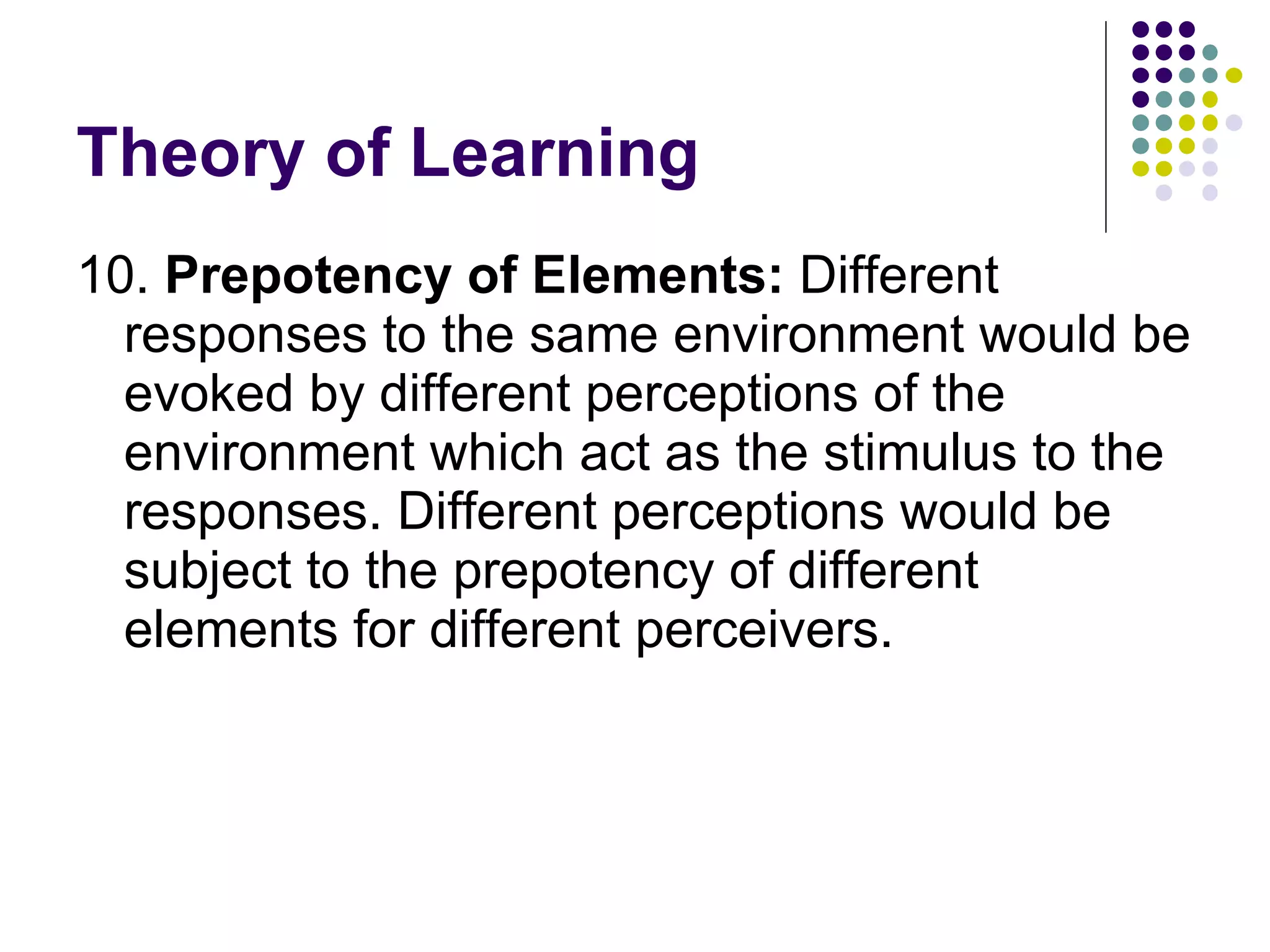 Theory of Learning 10.  Prepotency of Elements:  Different responses to the same environment would be evoked by different perceptions of the environment which act as the stimulus to the responses. Different perceptions would be subject to the prepotency of different elements for different perceivers.  