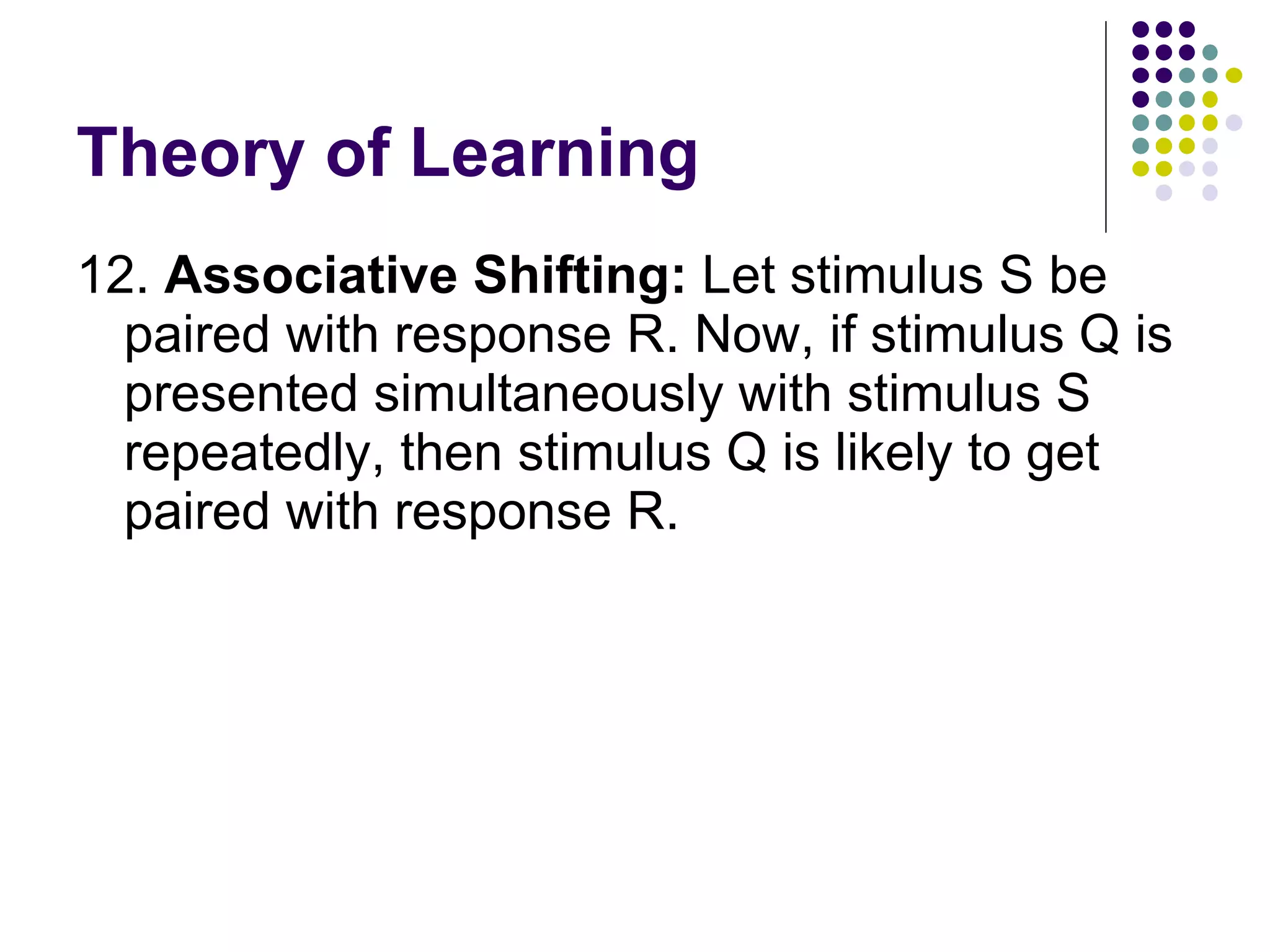 Theory of Learning 12.  Associative Shifting:  Let stimulus S be paired with response R. Now, if stimulus Q is presented simultaneously with stimulus S repeatedly, then stimulus Q is likely to get paired with response R.  