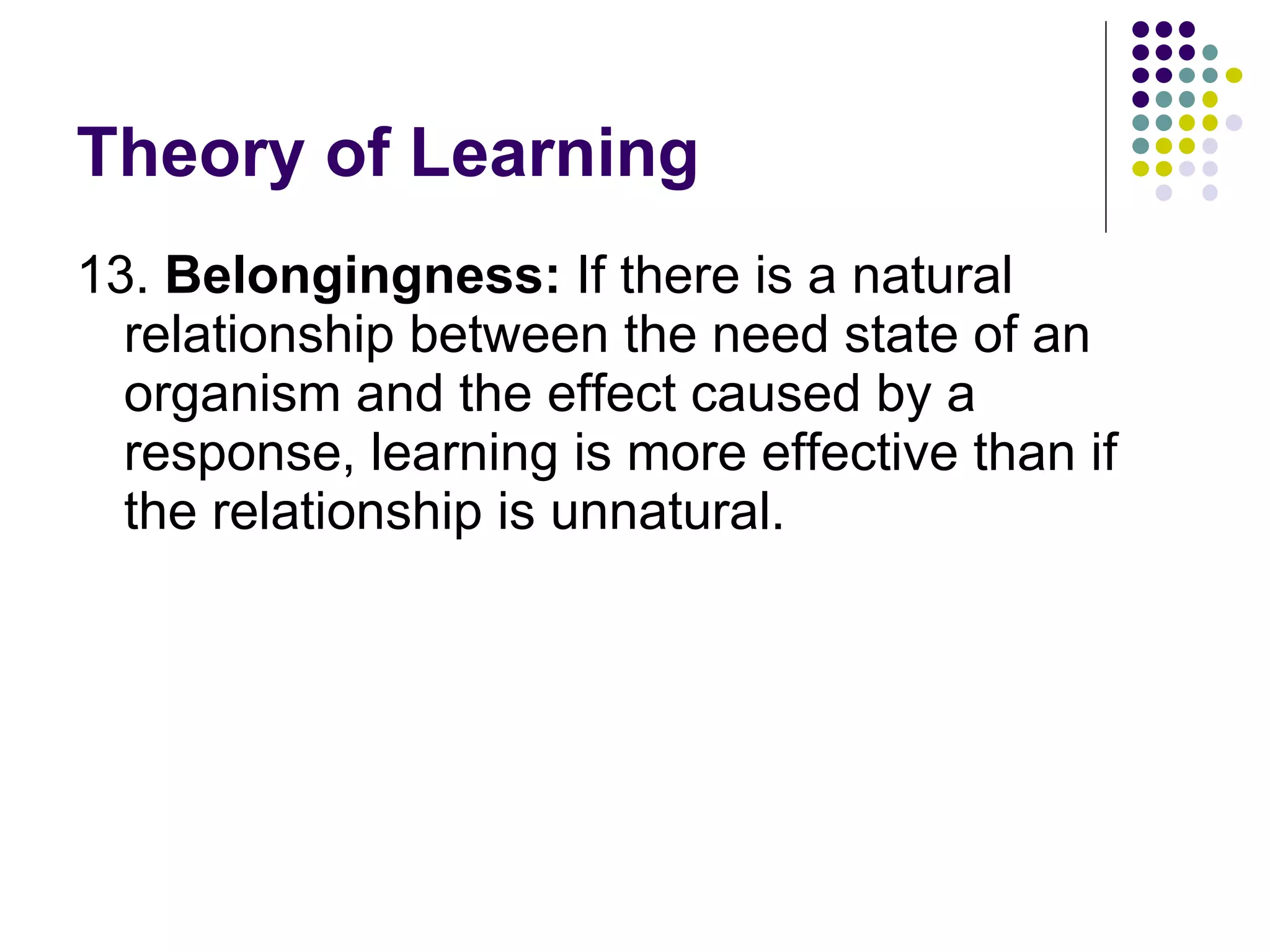 Theory of Learning 13.  Belongingness:  If there is a natural relationship between the need state of an organism and the effect caused by a response, learning is more effective than if the relationship is unnatural.  