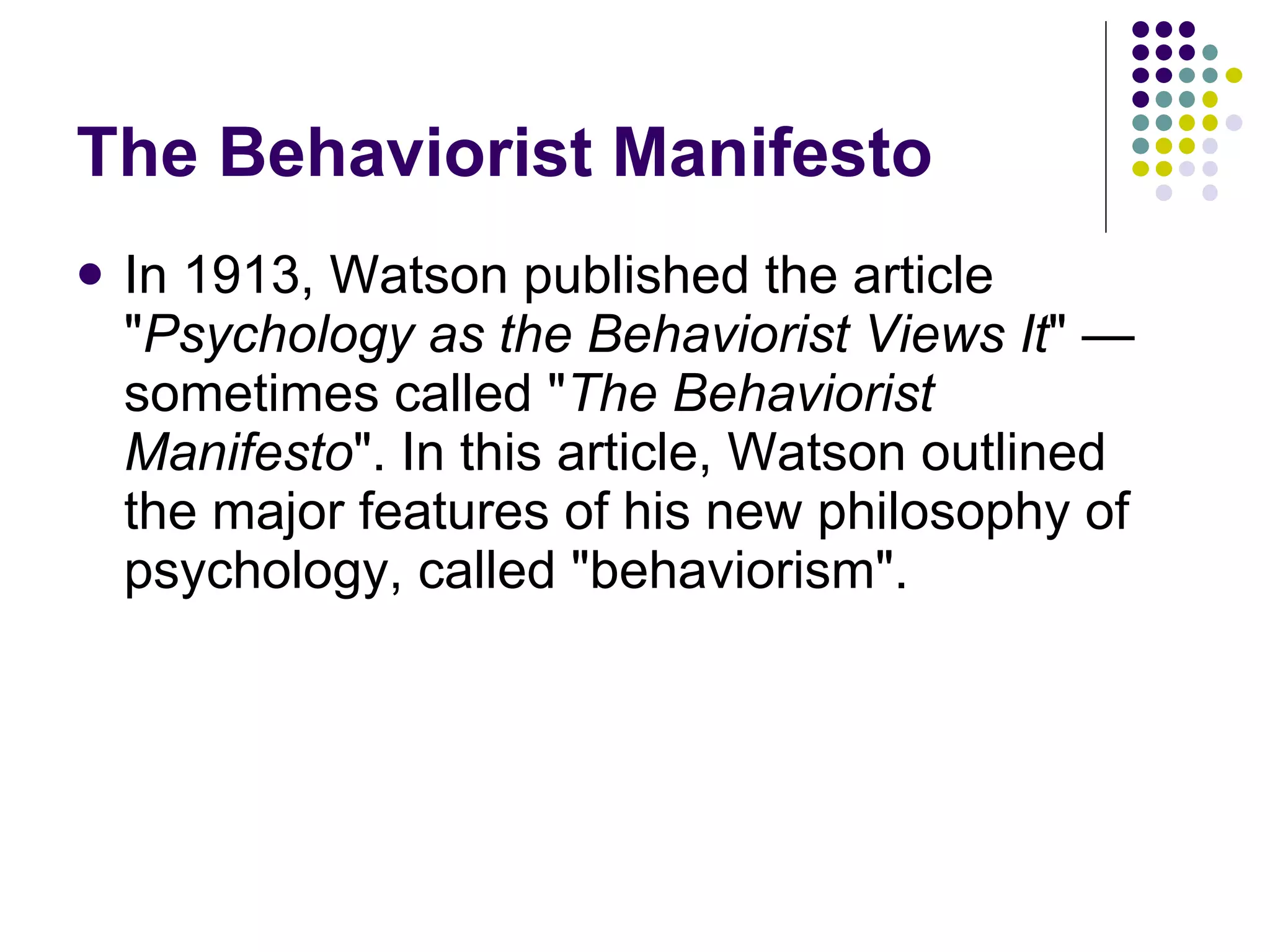 The Behaviorist Manifesto In 1913, Watson published the article " Psychology as the Behaviorist Views It " — sometimes called " The Behaviorist Manifesto ". In this article, Watson outlined the major features of his new philosophy of psychology, called "behaviorism".  