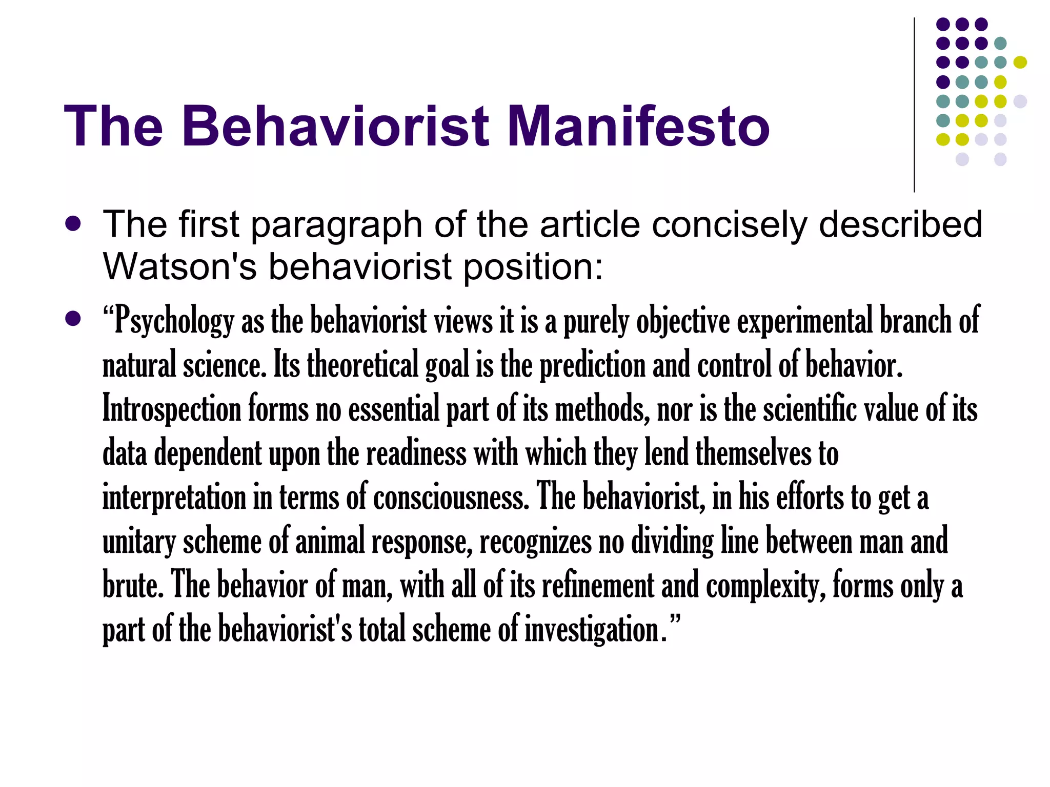 The Behaviorist Manifesto The first paragraph of the article concisely described Watson's behaviorist position: “ Psychology as the behaviorist views it is a purely objective experimental branch of natural science. Its theoretical goal is the prediction and control of behavior. Introspection forms no essential part of its methods, nor is the scientific value of its data dependent upon the readiness with which they lend themselves to interpretation in terms of consciousness. The behaviorist, in his efforts to get a unitary scheme of animal response, recognizes no dividing line between man and brute. The behavior of man, with all of its refinement and complexity, forms only a part of the behaviorist's total scheme of investigation .” 