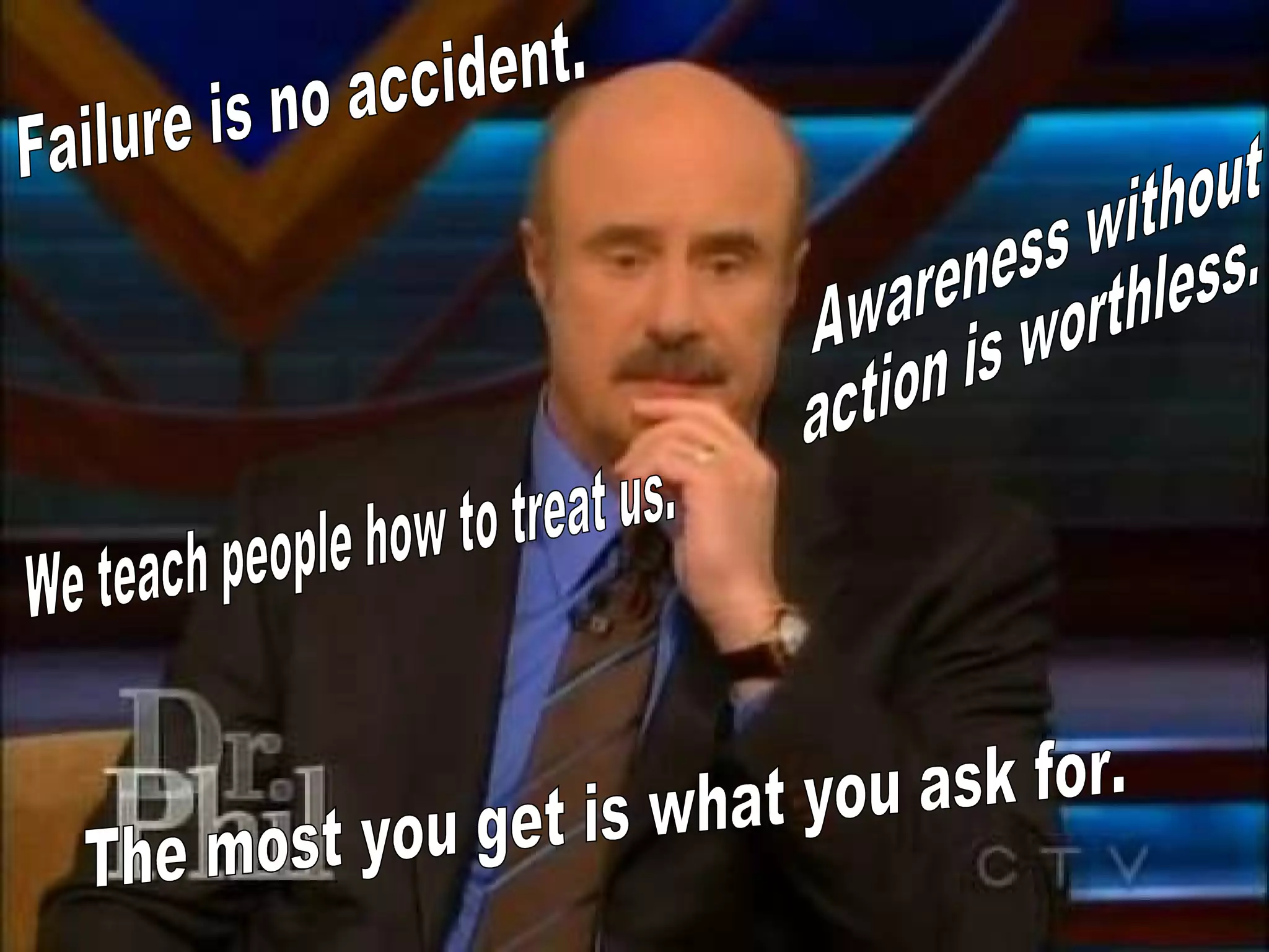We teach people how to treat us. Awareness without  action is worthless. Failure is no accident. The most you get is what you ask for. 
