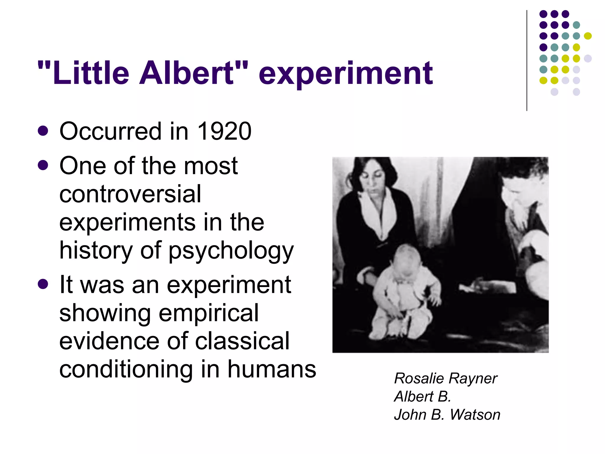 "Little Albert" experiment Occurred in 1920 One of the most controversial experiments in the history of psychology It was an experiment showing empirical evidence of classical conditioning in humans Rosalie Rayner   Albert B. John B. Watson 