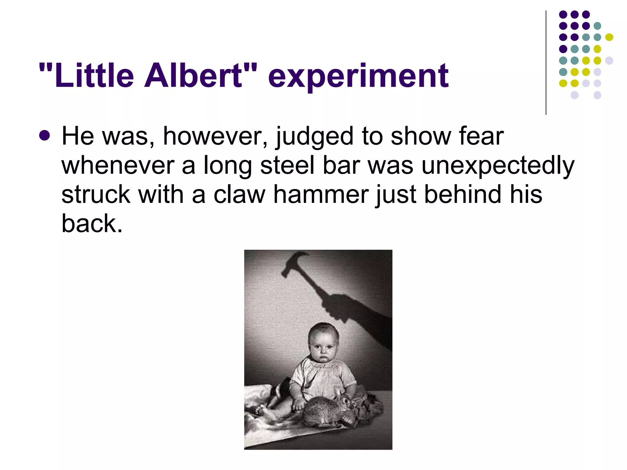 "Little Albert" experiment He was, however, judged to show fear whenever a long steel bar was unexpectedly struck with a claw hammer just behind his back.  