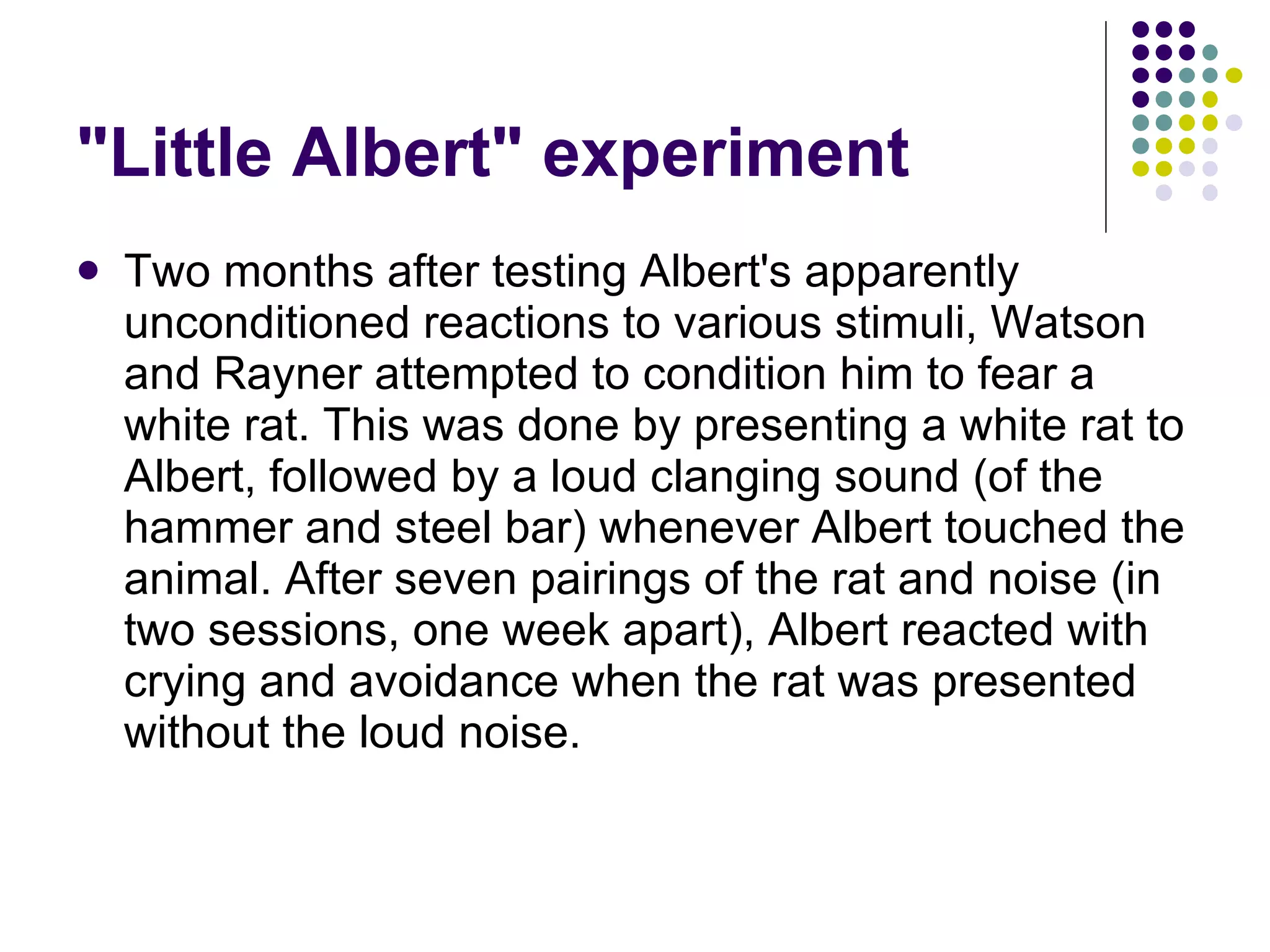"Little Albert" experiment Two months after testing Albert's apparently unconditioned reactions to various stimuli, Watson and Rayner attempted to condition him to fear a white rat. This was done by presenting a white rat to Albert, followed by a loud clanging sound (of the hammer and steel bar) whenever Albert touched the animal. After seven pairings of the rat and noise (in two sessions, one week apart), Albert reacted with crying and avoidance when the rat was presented without the loud noise.  