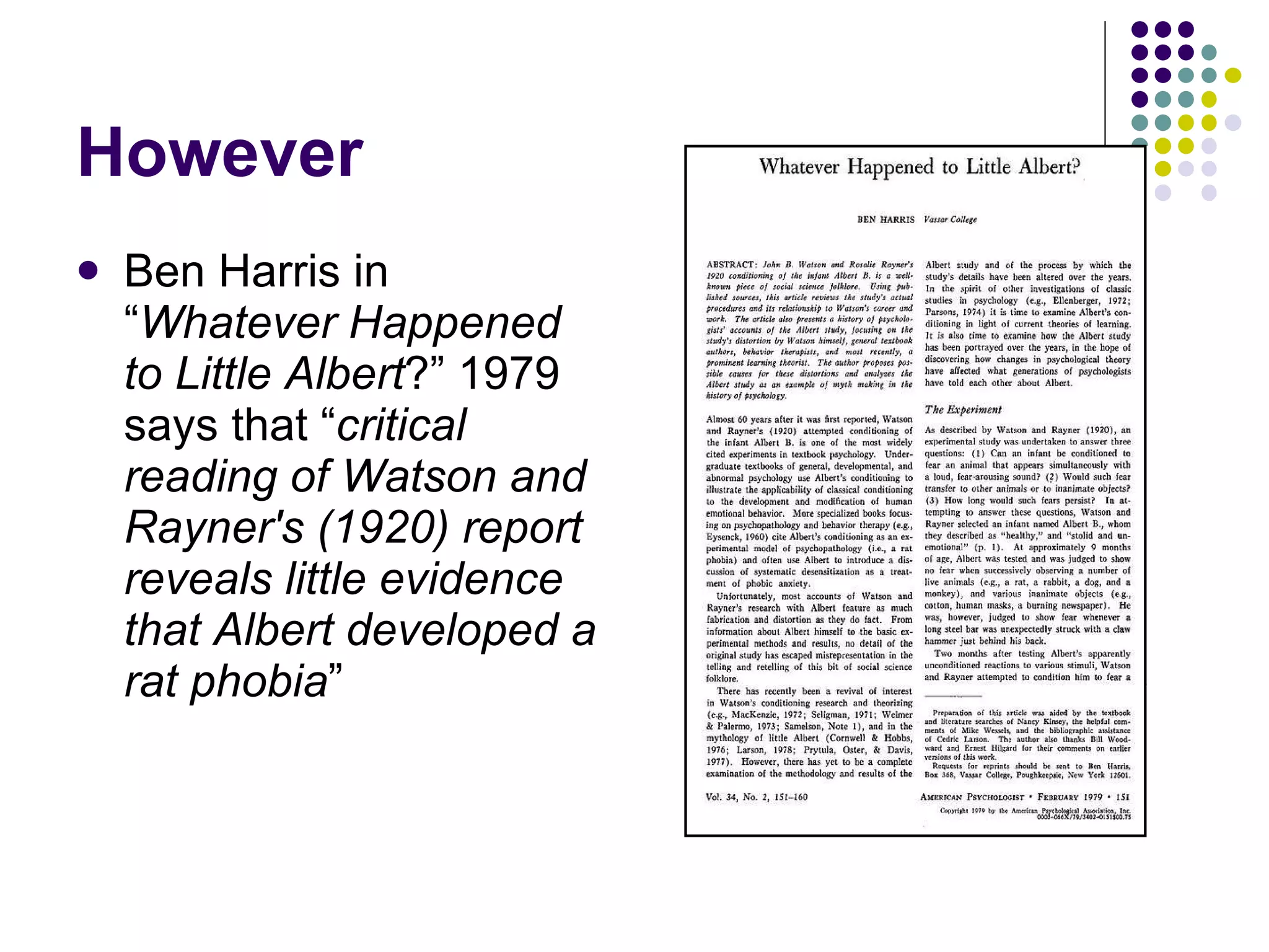 However Ben Harris in “ Whatever Happened to Little Albert ?” 1979 says that “ critical reading of Watson and Rayner's (1920) report reveals little evidence that Albert developed a rat phobia ” 