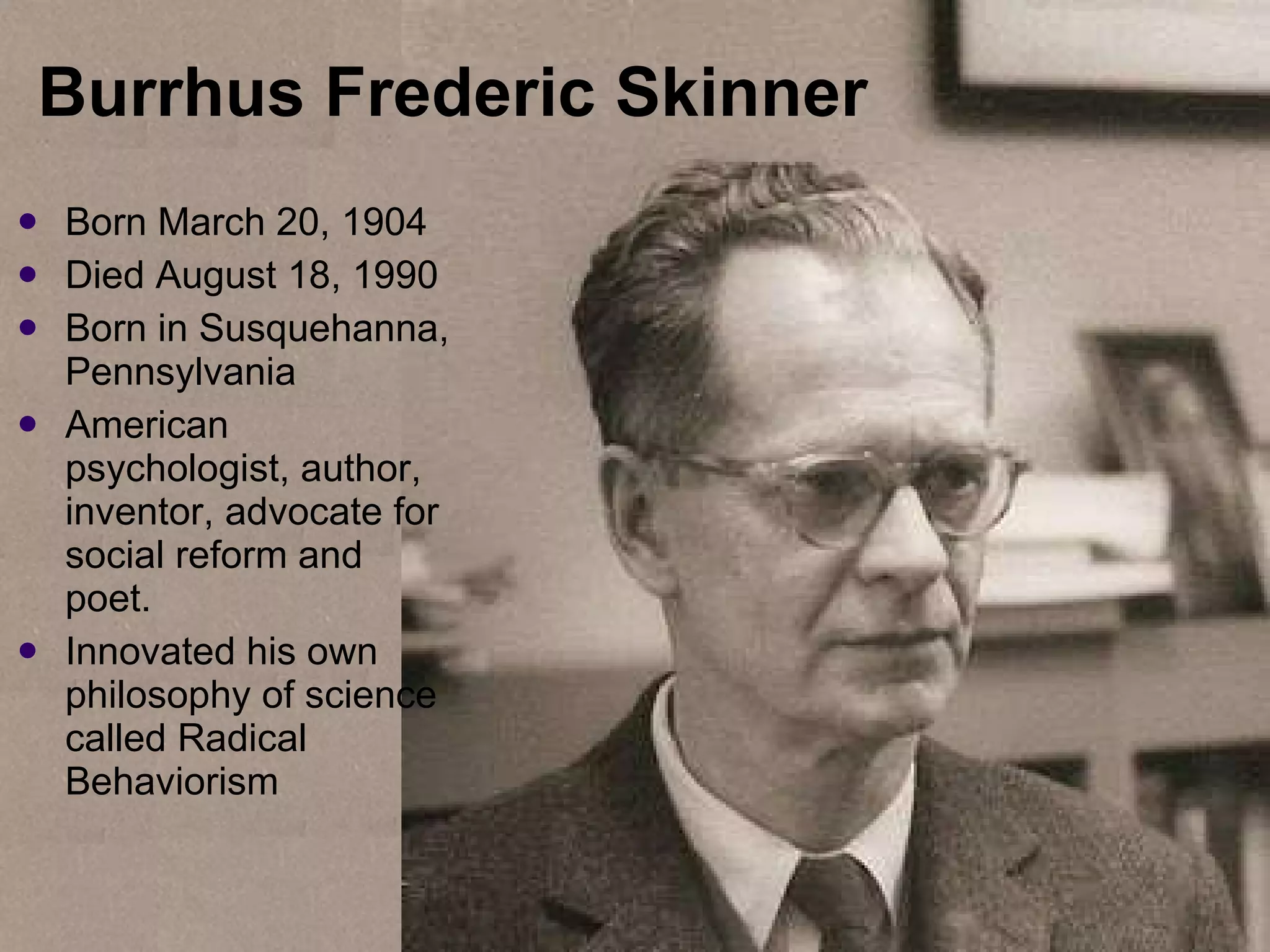 Burrhus Frederic Skinner  Born  March 20, 1904 Died August 18, 1990 Born in Susquehanna, Pennsylvania American psychologist, author, inventor, advocate for social reform and poet. Innovated his own philosophy of science called Radical Behaviorism 