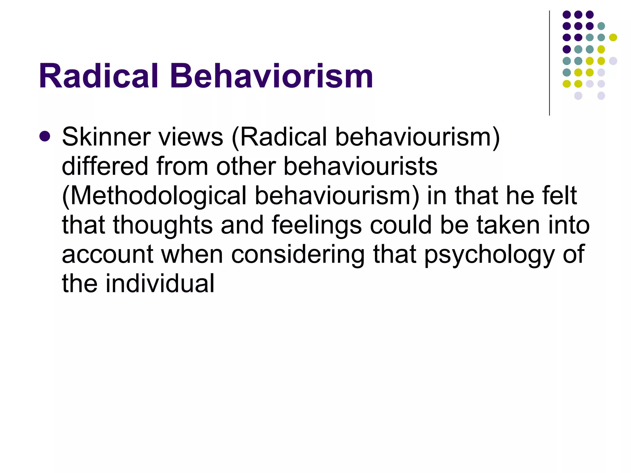 Radical Behaviorism Skinner views (Radical behaviourism) differed from other behaviourists (Methodological behaviourism) in that he felt that thoughts and feelings could be taken into account when considering that psychology of the individual 