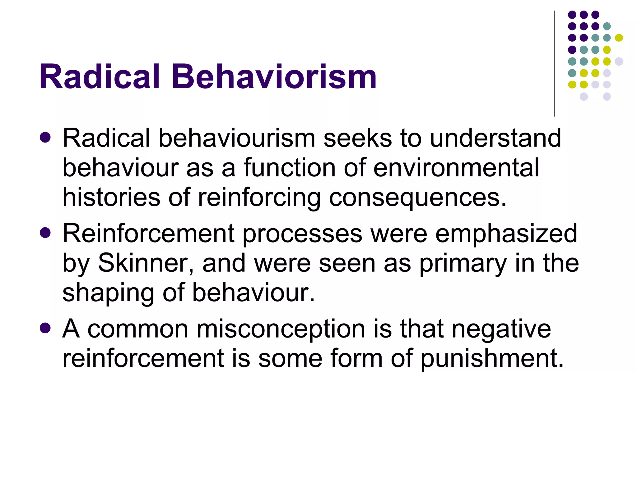 Radical Behaviorism Radical behaviourism seeks to understand behaviour as a function of environmental histories of reinforcing consequences. Reinforcement processes were emphasized by Skinner, and were seen as primary in the shaping of behaviour.  A common misconception is that negative reinforcement is some form of punishment. 
