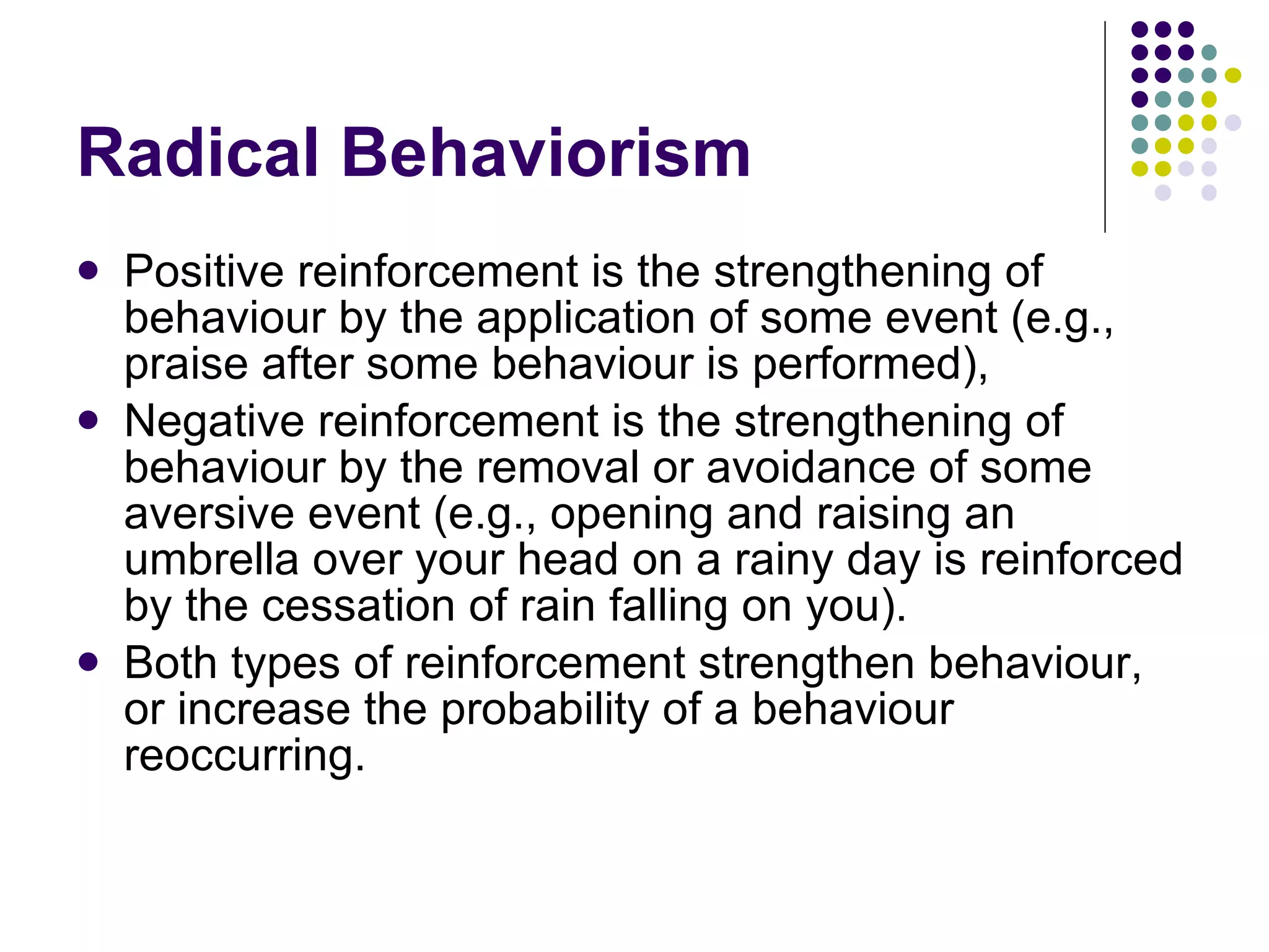 Radical Behaviorism Positive reinforcement is the strengthening of behaviour by the application of some event (e.g., praise after some behaviour is performed), Negative reinforcement is the strengthening of behaviour by the removal or avoidance of some aversive event (e.g., opening and raising an umbrella over your head on a rainy day is reinforced by the cessation of rain falling on you).  Both types of reinforcement strengthen behaviour, or increase the probability of a behaviour reoccurring. 