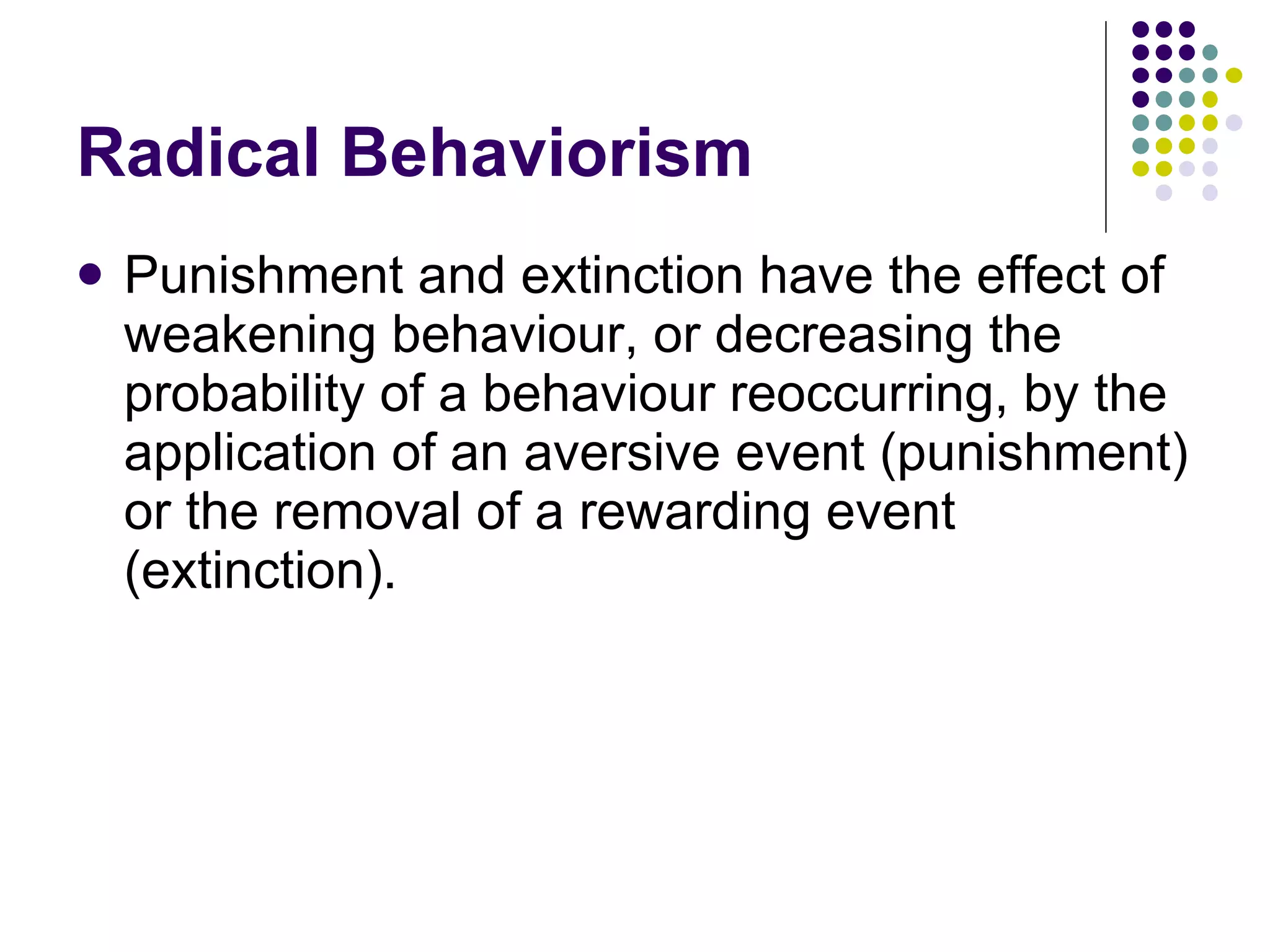 Radical Behaviorism Punishment and extinction have the effect of weakening behaviour, or decreasing the probability of a behaviour reoccurring, by the application of an aversive event (punishment) or the removal of a rewarding event (extinction).  