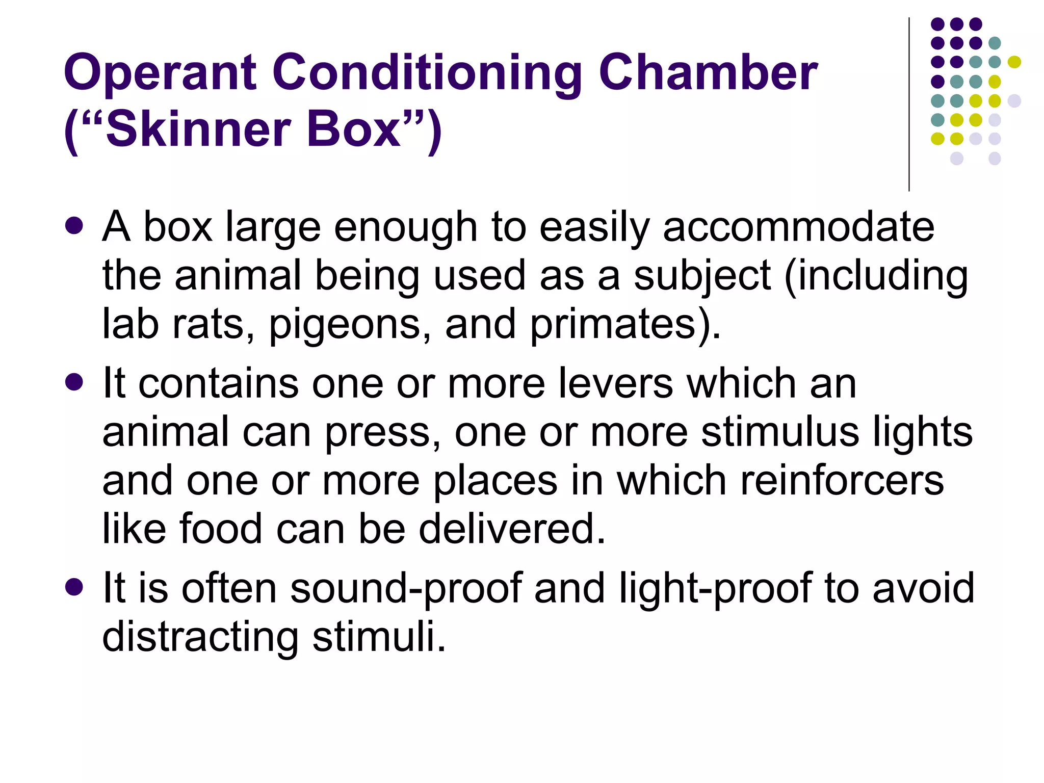 Operant Conditioning Chamber (“Skinner Box”) A box large enough to easily accommodate the animal being used as a subject (including lab rats, pigeons, and primates).  It contains one or more levers which an animal can press, one or more stimulus lights and one or more places in which reinforcers like food can be delivered. It is often sound-proof and light-proof to avoid distracting stimuli. 