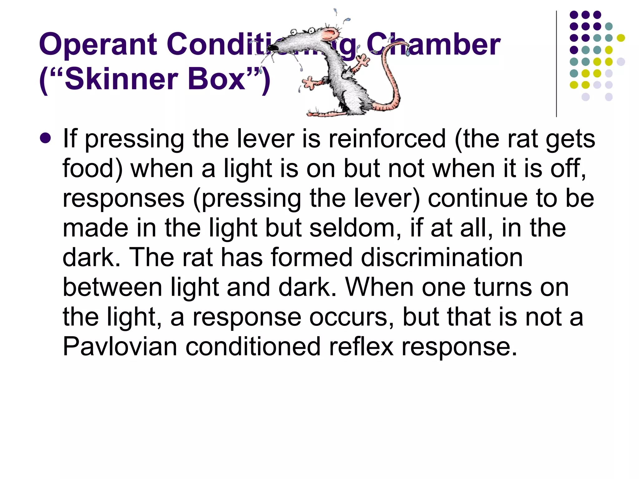 Operant Conditioning Chamber (“Skinner Box”) If pressing the lever is reinforced (the rat gets food) when a light is on but not when it is off, responses (pressing the lever) continue to be made in the light but seldom, if at all, in the dark. The rat has formed discrimination between light and dark. When one turns on the light, a response occurs, but that is not a Pavlovian conditioned reflex response. 