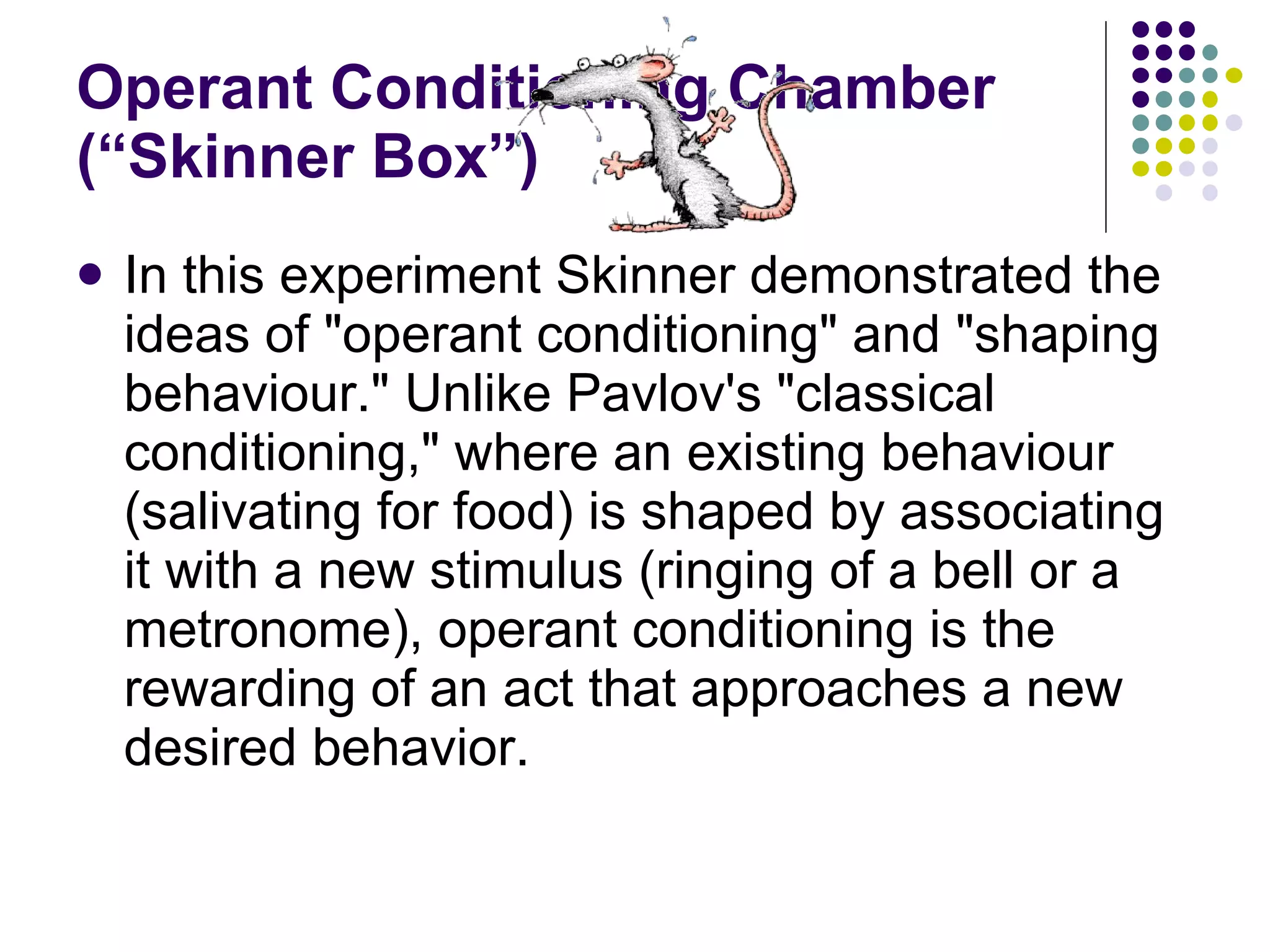 Operant Conditioning Chamber (“Skinner Box”) In this experiment Skinner demonstrated the ideas of "operant conditioning" and "shaping behaviour." Unlike Pavlov's "classical conditioning," where an existing behaviour (salivating for food) is shaped by associating it with a new stimulus (ringing of a bell or a metronome), operant conditioning is the rewarding of an act that approaches a new desired behavior. 