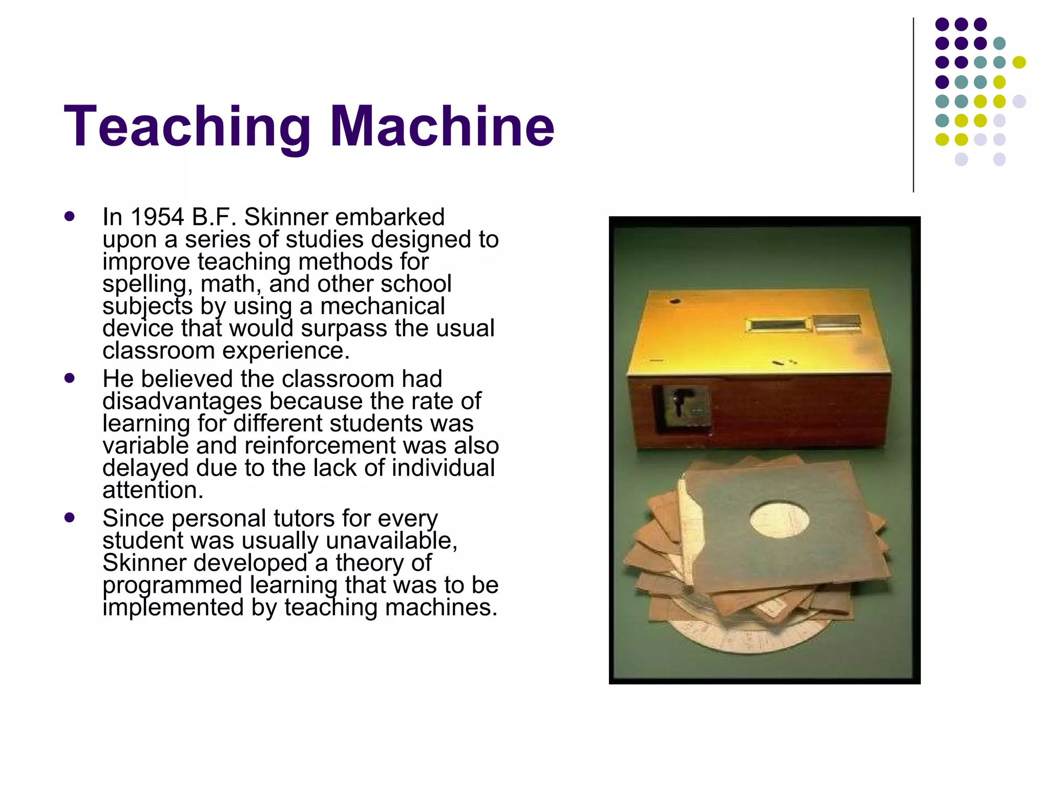 Teaching Machine In 1954 B.F. Skinner embarked upon a series of studies designed to improve teaching methods for spelling, math, and other school subjects by using a mechanical device that would surpass the usual classroom experience.  He believed the classroom had disadvantages because the rate of learning for different students was variable and reinforcement was also delayed due to the lack of individual attention.  Since personal tutors for every student was usually unavailable, Skinner developed a theory of programmed learning that was to be implemented by teaching machines.  